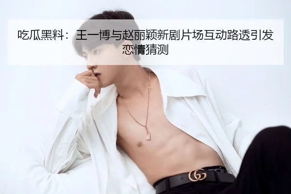 吃瓜黑料：王一博与赵丽颖新剧片场互动路透引发恋情猜测